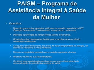  Específicos:Específicos:

Detecção precoce das patologias sistêmicas do aparelho reprodutivo e DSTDetecção precoce das patologias sistêmicas do aparelho reprodutivo e DST
(Doenças Sexualmente Transmissíveis), assegurando o tratamento.(Doenças Sexualmente Transmissíveis), assegurando o tratamento.

Detecção e prevenção do câncer cervico-uterino e de mamas.Detecção e prevenção do câncer cervico-uterino e de mamas.

Orientação sobre planejamento familiar para a escolha e uso do métodoOrientação sobre planejamento familiar para a escolha e uso do método
contraceptivo adequado.contraceptivo adequado.

Assegurar o encaminhamento aos níveis de maior complexidade de atenção, viaAssegurar o encaminhamento aos níveis de maior complexidade de atenção, via
sistema de referência e contra-referência.sistema de referência e contra-referência.

Diminuir a mortalidade perinatal com o cuidado à gestante, de risco.Diminuir a mortalidade perinatal com o cuidado à gestante, de risco.

Orientar a mulher na sua fase climatérica.Orientar a mulher na sua fase climatérica.

Contribuir para a participação da idosa em sua comunidade através deContribuir para a participação da idosa em sua comunidade através de
democratização do controle dos serviços de saúde.democratização do controle dos serviços de saúde.
PAISM – Programa dePAISM – Programa de
Assistência Integral à SaúdeAssistência Integral à Saúde
da Mulherda Mulher
 