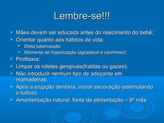Lembre-se!!!Lembre-se!!!
 Mães devem ser educada antes do nascimento do bebê;Mães devem ser educada antes do nascimento do bebê;
 Orientar quanto aos hábitos de vida:Orientar quanto aos hábitos de vida:

Dieta balanceada;Dieta balanceada;

Momento de higienização (agradável e carinhoso);Momento de higienização (agradável e carinhoso);
 Profilaxia;Profilaxia;
 Limpar os roletes gengivais(fraldas ou gazes);Limpar os roletes gengivais(fraldas ou gazes);
 Não introduzir nenhum tipo de adoçante emNão introduzir nenhum tipo de adoçante em
mamadeiras.mamadeiras.
 Após a erupção dentária, iniciar escovação (estimulandoApós a erupção dentária, iniciar escovação (estimulando
o lúdico).o lúdico).
 Amamentação natural: fonte de alimentação – 6º mêsAmamentação natural: fonte de alimentação – 6º mês
 