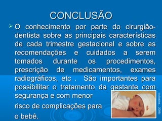  O conhecimento por parte do cirurgião-O conhecimento por parte do cirurgião-
dentista sobre as principais característicasdentista sobre as principais características
de cada trimestre gestacional e sobre asde cada trimestre gestacional e sobre as
recomendações e cuidados a seremrecomendações e cuidados a serem
tomados durante os procedimentos,tomados durante os procedimentos,
prescrição de medicamentos, examesprescrição de medicamentos, exames
radiográficos, etc . São importantes pararadiográficos, etc . São importantes para
possibilitar o tratamento da gestante compossibilitar o tratamento da gestante com
segurança e com menorsegurança e com menor
risco de complicações pararisco de complicações para
o bebê.o bebê.
(cuidados...2006)
CONCLUSÃOCONCLUSÃO
 