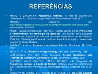 REFERÉNCIASREFERÉNCIAS
 ARTAL R, GARDIN SK. Perspectiva histórica. In: Artal R, Wiswell AR,
Drinkwater LR. O exercício na gravidez. São Paulo: Manole; 1999. p.1-7.
 ADTUDO; disponível em:
http://adtudo.wordpress.com/2008/03/31/campanha-usando-sms-pense-bem/
acessado em: 20-08-08
 ASSIS, Rafaela Guimarães de; TIBÚRCIO, Roberta Espírito Santo. Prevalência
e características da lombalgia na gestação: um estudo entre gestantes
assistidas no programa de pré-natal da maternidade Dona Íris em Goiânia.
2004. 24 f. Dissertação (Conclusão de Curso II em Fisioterapia) – Universidade
Católica de Goiás, Goiânia.
 BARBANTI, A. et al. Esportes e Atividades Físicas. São Paulo, SP: VIVA,
2002.
 BECK Jr., W. W. Obstetrics and gynecology. New York, John Wiley, 1988.
 CAMPADELLO, Píer; Dra. Diniz, Terezinha. Terapia Nutricional pela
Reeducação Alimentar e Atividades Físicas. São Paulo: Madras, 2006.
 CARDOSO, A.M.R; SANTOS, S.M.dos; MENDES, V.B; Programa de
Assistência Integral à Saúde da Mulher; diálogos possíveis janeiro/junho
2007; disponível em: www.fsba.edu.br/dialogospossiveis; acessado em 20-08-
08
 CHOW, W. H.; DALING, J. R.; WEISS, N. S.; VOIGT, L. F. Maternal cigarette
 