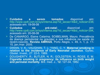  Cuidados a serem tomados; disponível em:
http://www.cpdt.com.br/sys/interna.asp?id_secao=4&id_noticia=238;
acessado em: 19-08-08
 Cuidados no pré-natal; disponível em:
http://www.cpdt.com.br/sys/interna.asp?id_secao=4&id_noticia=394,
acessado em: 20-08-08
 De CAMARGO, Elaine Catarina; SOIBELMAN, Mauro. Prevalência
da doença periodontal na gravidez e sua influência na saúde do
recém-nascido. Revista AMRIGS, Porto Alegre, v. 49, n. 1, p. 11-
15, jan./mar. 2005.
 DIWAN, V. K.; VAUGHAN, T. L; YANG, C. Y. Maternal smoking in
relation to the incidence of Early Neonatal Jaundice. Gynec.
Obstet. Invest., 27: 22-5, 1989.
 DOUGHERTY, R.; BUTLER, N. R.; GOLDSTEIN, H.; ROSS, E. M.
Cigarette smoking in pregnancy: its influence on birth weight
and perinatal mortality. Brit. med. J., 12: 127-34, 1982.
 
