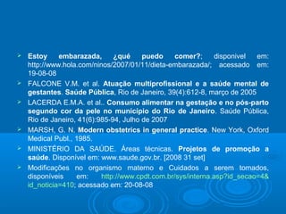  Estoy embarazada, ¿qué puedo comer?; disponivel em:
http://www.hola.com/ninos/2007/01/11/dieta-embarazada/; acessado em:
19-08-08
 FALCONE V.M. et al. Atuação multiprofissional e a saúde mental de
gestantes. Saúde Pública, Rio de Janeiro, 39(4):612-8, março de 2005
 LACERDA E.M.A. et al.. Consumo alimentar na gestação e no pós-parto
segundo cor da pele no município do Rio de Janeiro. Saúde Pública,
Rio de Janeiro, 41(6):985-94, Julho de 2007
 MARSH, G. N. Modern obstetrics in general practice. New York, Oxford
Medical Publ., 1985.
 MINISTÉRIO DA SAÚDE. Áreas técnicas. Projetos de promoção a
saúde. Disponível em: www.saude.gov.br. [2008 31 set]
 Modificações no organismo materno e Cuidados a serem tomados,
disponíveis em: http://www.cpdt.com.br/sys/interna.asp?id_secao=4&
id_noticia=410; acessado em: 20-08-08
 