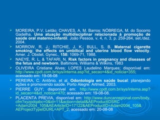  MOREIRA, P.V. Leitão; CHAVES, A. M. Barros; NÓBREGA, M. do Socorro
Gadelha. Uma atuação multidisciplinar relacionada à promoção de
saúde oral materno-infantil. João Pessoa, v. 4, n. 3, p. 259-264, set./dez.
2004.
 MORROW, R. J.; RITCHIE, J. K.; BULL, S. B. Maternal cigarette
smoking: the effects on umbilical and uterine blood flow velocity.
Amer. J. Obstet. Gynec., 158: 1069-71, 1988.
 NAEYE, R. L. & TAFARI, N. Risk factors in pregnancy and diseases of
the fetus and newborn. Baltimore, Williams & Wilkins, 1983
 OLIVEIRA Cristiane Alves; LOPES Laudelino Marques; disponível em:
http://www.cpdt.com.br/sys/interna.asp?id_secao=4&id_noticia=355;
acessado em: 19-08-08
 PEREIRA, C. Antônio. et al. Odontologia em saúde bucal: planejando
ações e promovendo saúde. Porto Alegre: Artmed, 2003.
 PIERRE GUY; disponível em: http://www.cpdt.com.br/sys/interna.asp?
id_secao=4&id_noticia=470; acessado em: 19-08-08.
 PLACENTA PREVIA, disponível em: http://www.duncanregional.com/body.
cfm?xyzpdqabc=0&id=11&action=detail&AEProductIDSRC
=Adam2004_105&AEArticleID=17122&AEProductID=Adam2004_105&
AEProjectTypeIDURL=APT_2; acessado em: 20-08-08
 