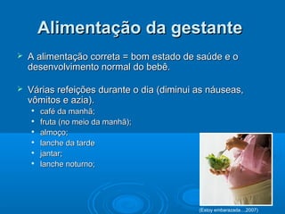 Alimentação da gestanteAlimentação da gestante
 A alimentação correta = bom estado de saúde e oA alimentação correta = bom estado de saúde e o
desenvolvimento normal do bebê.desenvolvimento normal do bebê.
 Várias refeições durante o dia (diminui as náuseas,Várias refeições durante o dia (diminui as náuseas,
vômitos e azia).vômitos e azia).

café da manhã;café da manhã;

fruta (no meio da manhã);fruta (no meio da manhã);

almoço;almoço;

lanche da tardelanche da tarde

jantar;jantar;

lanche noturno;lanche noturno;
(Estoy embarazada...,2007)
 