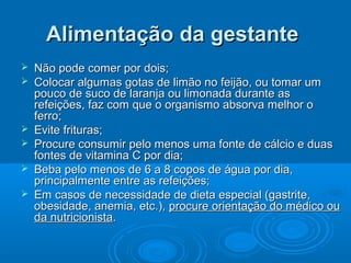  Não pode comer por dois;Não pode comer por dois;
 Colocar algumas gotas de limão no feijão, ou tomar umColocar algumas gotas de limão no feijão, ou tomar um
pouco de suco de laranja ou limonada durante aspouco de suco de laranja ou limonada durante as
refeições, faz com que o organismo absorva melhor orefeições, faz com que o organismo absorva melhor o
ferro;ferro;
 Evite frituras;Evite frituras;
 Procure consumir pelo menos uma fonte de cálcio e duasProcure consumir pelo menos uma fonte de cálcio e duas
fontes de vitamina C por dia;fontes de vitamina C por dia;
 Beba pelo menos de 6 a 8 copos de água por dia,Beba pelo menos de 6 a 8 copos de água por dia,
principalmente entre as refeições;principalmente entre as refeições;
 Em casos de necessidade de dieta especial (gastrite,Em casos de necessidade de dieta especial (gastrite,
obesidade, anemia, etc.),obesidade, anemia, etc.), procure orientação do médico ouprocure orientação do médico ou
da nutricionistada nutricionista..
Alimentação da gestanteAlimentação da gestante
 