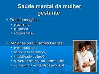 Saúde mental da mulherSaúde mental da mulher
gestantegestante
 TransformaçõesTransformações

organismo,organismo,

psíquicaspsíquicas

sócio-familiarsócio-familiar
 Benignas ou Situações GravesBenignas ou Situações Graves

prematuridade,prematuridade,

baixo peso ao nascer,baixo peso ao nascer,

irritabilidade do bebê,irritabilidade do bebê,

distúrbios afetivos na idade adulta,distúrbios afetivos na idade adulta,

ou mesmo a mortalidade neonatal.ou mesmo a mortalidade neonatal.
(OLIVEIRA;LOPES,2005)
 