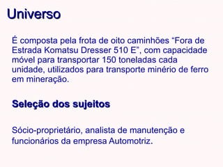 Universo É composta pela frota de oito caminhões “Fora de Estrada Komatsu Dresser 510 E”, com capacidade móvel para transportar 150 toneladas cada unidade, utilizados para transporte minério de ferro em mineração. Seleção dos sujeitos Sócio-proprietário, analista de manutenção e funcionários da empresa Automotriz . 
