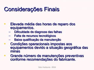 Considerações Finais  Elevada média das horas de reparo dos equipamentos. Dificuldade de diagnose das falhas Falta de recursos tecnológicos Baixa qualificação da manutenção  Condições operacionais impostas aos equipamentos devido a situação geográfica das minas Grande número de manutenções preventivas conforme recomendações do fabricante. 