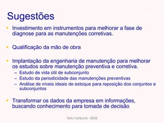 Sugestões Investimento em instrumentos para melhorar a fase de diagnose para as manutenções corretivas. Qualificação da mão de obra  Implantação da engenharia de manutenção para melhorar os estudos sobre manutenção preventiva e corretiva. Estudo de vida útil de subconjunto Estudo da periodicidade das manutenções preventivas  Análise de níveis ideais de estoque para reposição dos conjuntos e subconjuntos  Transformar os dados da empresa em informações, buscando conhecimento para tomada de decisão 