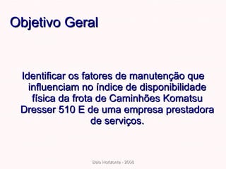 Objetivo Geral Identificar os fatores de manutenção que influenciam no índice de disponibilidade física da frota de Caminhões Komatsu Dresser 510 E de uma empresa prestadora de serviços. 