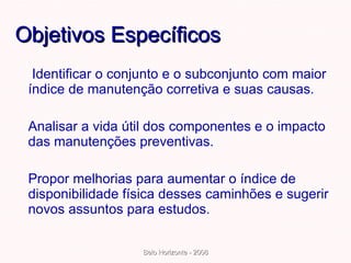 Objetivos Específicos   Identificar o conjunto e o subconjunto com maior índice de manutenção corretiva e suas causas. Analisar a vida útil dos componentes e o impacto das manutenções preventivas.  Propor melhorias para aumentar o índice de disponibilidade física desses caminhões e sugerir novos assuntos para estudos. 