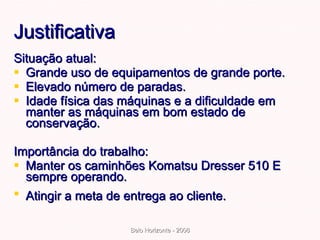 Justificativa Situação atual: Grande uso de equipamentos de grande porte. Elevado número de paradas. Idade física das máquinas e a dificuldade em manter as máquinas em bom estado de conservação. Importância do trabalho: Manter os caminhões Komatsu Dresser 510 E sempre operando.  Atingir a meta de entrega ao cliente.   