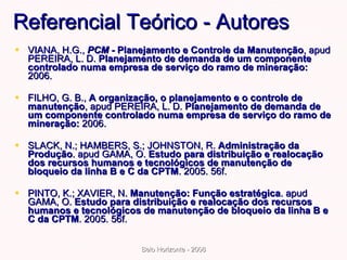 Referencial Teórico - Autores VIANA, H.G.,  PCM -   Planejamento e Controle da Manutenção , apud PEREIRA, L. D.  Planejamento de demanda de um componente controlado numa empresa de serviço do ramo de mineração:  2006.  FILHO, G. B.,  A organização, o planejamento e o controle de manutenção , apud PEREIRA, L. D.  Planejamento de demanda de um componente controlado numa empresa de serviço do ramo de mineração:  2006. SLACK, N.; HAMBERS, S.; JOHNSTON, R.  Administração da Produção . apud GAMA, O.  Estudo para distribuição e realocação dos recursos humanos e tecnológicos de manutenção de bloqueio da linha B e C da CPTM . 2005. 56f.  PINTO, K.; XAVIER, N.  Manutenção: Função estratégica . apud GAMA, O.  Estudo para distribuição e realocação dos recursos humanos e tecnológicos de manutenção de bloqueio da linha B e C da CPTM . 2005. 56f.  