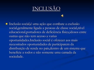 INCLUSÃO   Inclusão social,é uma ação que combate a exclusão social,geralmente ligada a pessoas de classe social,nível educacional,portadores de deficiência física,idosos entre outras que não tem acesso a varias oportunidades.Inclusão social é oferecer aos mais necessitados oportunidades de participarem da distribuição de renda no pais,dentro de um sistema que beneficie a todos e não somente uma camada da sociedade.  