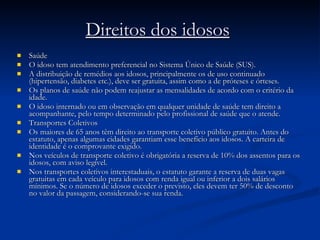 Direitos dos idosos   Saúde O idoso tem atendimento preferencial no Sistema Único de Saúde (SUS).  A distribuição de remédios aos idosos, principalmente os de uso continuado (hipertensão, diabetes etc.), deve ser gratuita, assim como a de próteses e órteses. Os planos de saúde não podem reajustar as mensalidades de acordo com o critério da idade. O idoso internado ou em observação em qualquer unidade de saúde tem direito a acompanhante, pelo tempo determinado pelo profissional de saúde que o atende. Transportes Coletivos Os maiores de 65 anos têm direito ao transporte coletivo público gratuito. Antes do estatuto, apenas algumas cidades garantiam esse benefício aos idosos. A carteira de identidade é o comprovante exigido.  Nos veículos de transporte coletivo é obrigatória a reserva de 10% dos assentos para os idosos, com aviso legível. Nos transportes coletivos interestaduais, o estatuto garante a reserva de duas vagas gratuitas em cada veículo para idosos com renda igual ou inferior a dois salários mínimos. Se o número de idosos exceder o previsto, eles devem ter 50% de desconto no valor da passagem, considerando-se sua renda. 