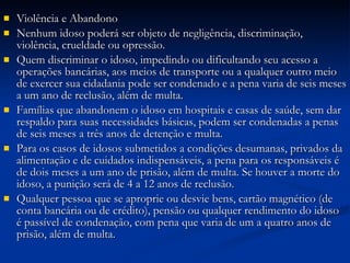 Violência e Abandono Nenhum idoso poderá ser objeto de negligência, discriminação, violência, crueldade ou opressão. Quem discriminar o idoso, impedindo ou dificultando seu acesso a operações bancárias, aos meios de transporte ou a qualquer outro meio de exercer sua cidadania pode ser condenado e a pena varia de seis meses a um ano de reclusão, além de multa. Famílias que abandonem o idoso em hospitais e casas de saúde, sem dar respaldo para suas necessidades básicas, podem ser condenadas a penas de seis meses a três anos de detenção e multa. Para os casos de idosos submetidos a condições desumanas, privados da alimentação e de cuidados indispensáveis, a pena para os responsáveis é de dois meses a um ano de prisão, além de multa. Se houver a morte do idoso, a punição será de 4 a 12 anos de reclusão. Qualquer pessoa que se aproprie ou desvie bens, cartão magnético (de conta bancária ou de crédito), pensão ou qualquer rendimento do idoso é passível de condenação, com pena que varia de um a quatro anos de prisão, além de multa. 