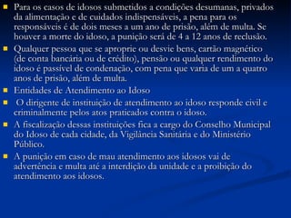 Para os casos de idosos submetidos a condições desumanas, privados da alimentação e de cuidados indispensáveis, a pena para os responsáveis é de dois meses a um ano de prisão, além de multa. Se houver a morte do idoso, a punição será de 4 a 12 anos de reclusão. Qualquer pessoa que se aproprie ou desvie bens, cartão magnético (de conta bancária ou de crédito), pensão ou qualquer rendimento do idoso é passível de condenação, com pena que varia de um a quatro anos de prisão, além de multa. Entidades de Atendimento ao Idoso O dirigente de instituição de atendimento ao idoso responde civil e criminalmente pelos atos praticados contra o idoso. A fiscalização dessas instituições fica a cargo do Conselho Municipal do Idoso de cada cidade, da Vigilância Sanitária e do Ministério Público. A punição em caso de mau atendimento aos idosos vai de advertência e multa até a interdição da unidade e a proibição do atendimento aos idosos. 