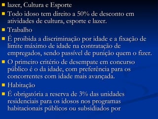 lazer, Cultura e Esporte Todo idoso tem direito a 50% de desconto em atividades de cultura, esporte e lazer. Trabalho É proibida a discriminação por idade e a fixação de limite máximo de idade na contratação de empregados, sendo passível de punição quem o fizer. O primeiro critério de desempate em concurso público é o da idade, com preferência para os concorrentes com idade mais avançada. Habitação É obrigatória a reserva de 3% das unidades residenciais para os idosos nos programas habitacionais públicos ou subsidiados por  