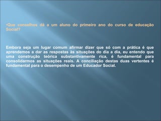 Que conselhos dá a um aluno do primeiro ano do curso de educação Social? Embora seja um lugar comum afirmar dizer que só com a prática é que aprendemos a dar as respostas às situações do dia a dia, eu entendo que uma construção teórica substantivamente rica, é fundamental para consolidarmos as situações reais. A conciliação destas duas vertentes é fundamental para o desempenho de um Educador Social. 