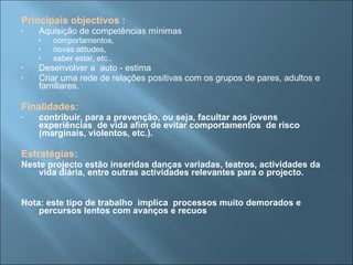 Principais objectivos :   Aquisição de competências mínimas comportamentos, novas atitudes, saber estar, etc., Desenvolver a  auto - estima  Criar uma rede de relações positivas com os grupos de pares, adultos e familiares. Finalidades:   contribuir, para a prevenção, ou seja, facultar aos jovens experiências  de vida afim de evitar comportamentos  de risco (marginais, violentos, etc.). Estratégias: Neste projecto estão inseridas danças variadas, teatros, actividades da vida diária, entre outras actividades relevantes para o projecto. Nota: este tipo de trabalho  implica  processos muito demorados e percursos lentos com avanços e recuos 