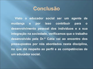 Conclusão Visto o educador social ser um agente de mudança e por isso contribuir para o desenvolvimento pessoal dos indivíduos e a sua integração na sociedade, verificamos que o trabalho desenvolvido pela Dr.ª Cátia vai ao encontro dos pressupostos por nós abordados nesta disciplina, no que diz respeito ao perfil e as competências de um educador social.  