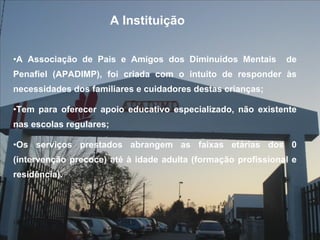 A Associação de Pais e Amigos dos Diminuídos Mentais  de Penafiel (APADIMP), foi criada com o intuito de responder às necessidades dos familiares e cuidadores destas crianças; Tem para oferecer apoio educativo especializado, não existente nas escolas regulares; Os serviços prestados abrangem as faixas etárias dos 0 (intervenção precoce) até à idade adulta (formação profissional e residência). A Instituição 