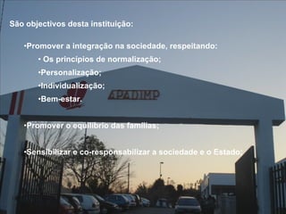 São objectivos desta instituição: Promover a integração na sociedade, respeitando: Os princípios de normalização; Personalização; Individualização; Bem-estar. Promover o equilíbrio das famílias; Sensibilizar e co-responsabilizar a sociedade e o Estado; 