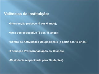 Valências da instituição: Intervenção precoce (0 aos 6 anos); Área socioeducativo (6 aos 18 anos); Centro de Actividades Ocupacionais (a partir dos 16 anos); Formação Profissional (após os 18 anos); Residência (capacidade para 20 utentes). 