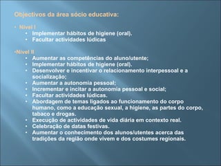 Objectivos da área sócio educativa: Nível I Implementar hábitos de higiene (oral). Facultar actividades lúdicas Nível II Aumentar as competências do aluno/utente; Implementar hábitos de higiene (oral). Desenvolver e incentivar o relacionamento interpessoal e a socialização; Aumentar a autonomia pessoal; Incrementar e incitar a autonomia pessoal e social; Facultar actividades lúdicas. Abordagem de temas ligados ao funcionamento do corpo humano, como a educação sexual, a higiene, as partes do corpo, tabaco e drogas. Execução de actividades de vida diária em contexto real. Celebração de datas festivas. Aumentar o conhecimento dos alunos/utentes acerca das tradições da região onde vivem e dos costumes regionais. 