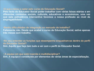 O que a levou a optar pelo curso de Educação Social?  Pelo facto do Educador Social poder trabalhar com várias faixas etárias e em diferentes contextos sociais, culturais, educativos e económicos, uma vez que esta polivalência interventiva favorece a nossa profissão ao nível da empregabilidade.  Sentiu dificuldades de integração no mercado de trabalho? Felizmente não. Desde que acabei o curso de Educação Social, estive apenas três meses sem trabalho. No seu entender as funções que desempenha enquadram-se dentro do perfil do Educador Social? Sim. Aquilo que faço tem tudo a ver com o perfil do Educador Social. A equipa em que está inserida é multidisciplinar? Sim. A equipa é constituída por elementos de várias áreas de especialização. 