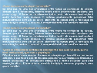 Como decorre a articulação do trabalho? Eu diria que há uma boa articulação entre todos os elementos da equipa. Sempre que é necessário, falamos todos sobre determinado problema que possa surgir. O facto de trabalharmos todos dentro da mesma instituição é muito benéfico neste aspecto. E embora pontualmente possamos falar individualmente com um ou outro  elemento da equipa para a resolução de uma situação pontual, o assunto é sempre debatido nas reuniões mensais. Como decorre a articulação do trabalho? Eu diria que há uma boa articulação entre todos os elementos da equipa. Sempre que é necessário, falamos todos sobre determinado problema que possa surgir. O facto de trabalharmos todos dentro da mesma instituição é muito benéfico neste aspecto. E embora pontualmente possamos falar individualmente com um ou outro  elemento da equipa para a resolução de uma situação pontual, o assunto é sempre debatido nas reuniões mensais. Quais as dificuldades sentidas no desempenho das suas funções, quer a nível institucional, quer com a população? Dificuldades existem sempre. Perante as situações problemáticas que se me colocam, o que faço é abordá-los para perceber a sua verdadeira dimensão e depois ultrapassar as dificuldades adequando a minha actuação para uma resolução eficaz. E isto tanto ao nível da instituição como na população com quem trabalho. 