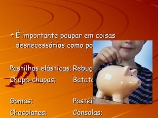 É importante poupar em coisas desnecessárias como por exemplo: Pastilhas elásticas; Rebuçados; Chupa-chupas; Batatas fritas; Gomas; Pastéis; Chocolates; Consolas; 