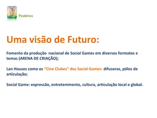 Uma visão de Futuro:
Fomento da produção nacional de Social Games em diversos formatos e
temas (ARENA DE CRIAÇÃO);
Lan Houses como os “Cine Clubes” dos Social Games: difusoras, pólos de
articulação;
Social Game: expressão, entretenimento, cultura, articulação local e global.
Peabirus
 