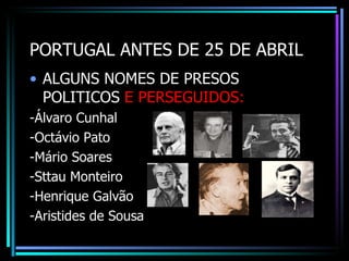 PORTUGAL ANTES DE 25 DE ABRIL
• ALGUNS NOMES DE PRESOS
  POLITICOS E PERSEGUIDOS:
-Álvaro Cunhal
-Octávio Pato
-Mário Soares
-Sttau Monteiro
-Henrique Galvão
-Aristides de Sousa
 