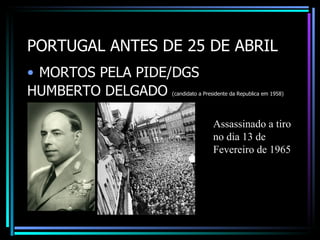PORTUGAL ANTES DE 25 DE ABRIL
• MORTOS PELA PIDE/DGS
HUMBERTO DELGADO  (candidato a Presidente da Republica em 1958)




                                  Assassinado a tiro
                                  no dia 13 de
                                  Fevereiro de 1965
 