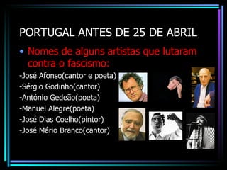 PORTUGAL ANTES DE 25 DE ABRIL
• Nomes de alguns artistas que lutaram
  contra o fascismo:
-José Afonso(cantor e poeta)
-Sérgio Godinho(cantor)
-António Gedeão(poeta)
-Manuel Alegre(poeta)
-José Dias Coelho(pintor)
-José Mário Branco(cantor)
 