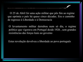 O 25 de Abril foi uma ação militar que pôs fim ao regime
que oprimia o país há quase cinco décadas. Era o caminho
de regresso à Liberdade e à Democracia.

O levantamento militar derrubou num só dia, o regime
politico que vigorava em Portugal desde 1926 , sem grandes
resistências das forças leais ao governo


Estas revolução devolveu a liberdade ao povo português
 