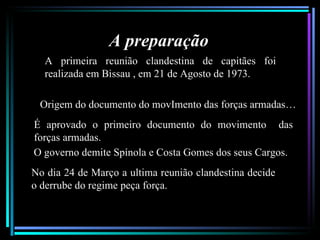 A preparação
  A primeira reunião clandestina de capitães foi
  realizada em Bissau , em 21 de Agosto de 1973.

 Origem do documento do movImento das forças armadas…
É aprovado o primeiro documento do movimento das
forças armadas.
O governo demite Spínola e Costa Gomes dos seus Cargos.
No dia 24 de Março a ultima reunião clandestina decide
o derrube do regime peça força.
 