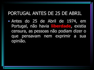PORTUGAL ANTES DE 25 DE ABRIL
• Antes do 25 de Abril de 1974, em
  Portugal, não havia liberdade, existia
  censura, as pessoas não podiam dizer o
  que pensavam nem exprimir a sua
  opinião.
 