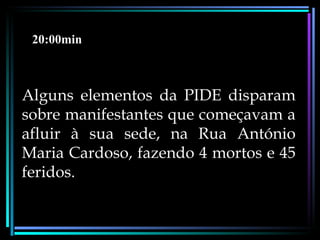 20:00min



Alguns elementos da PIDE disparam
sobre manifestantes que começavam a
afluir à sua sede, na Rua António
Maria Cardoso, fazendo 4 mortos e 45
feridos.
 