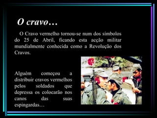 O cravo…
  O Cravo vermelho tornou-se num dos símbolos
do 25 de Abril, ficando esta acção militar
mundialmente conhecida como a Revolução dos
Cravos.


Alguém        começou     a
distribuir cravos vermelhos
pelos      soldados     que
depressa os colocarão nos
canos         das      suas
espingardas…
 