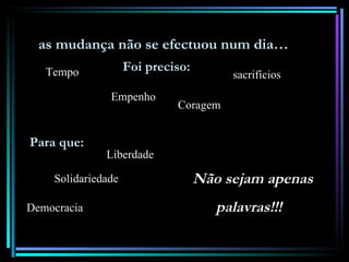 as mudança não se efectuou num dia…
   Tempo            Foi preciso:
                                        sacrifícios
               Empenho
                             Coragem


Para que:
              Liberdade

    Solidariedade                  Não sejam apenas
Democracia                            palavras!!!
 