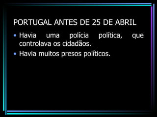 PORTUGAL ANTES DE 25 DE ABRIL
• Havia uma polícia política,      que
  controlava os cidadãos.
• Havia muitos presos políticos.
 