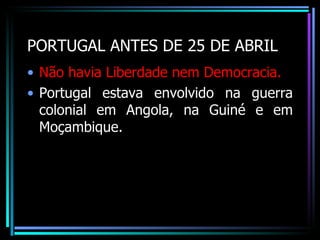 PORTUGAL ANTES DE 25 DE ABRIL
• Não havia Liberdade nem Democracia.
• Portugal estava envolvido na guerra
  colonial em Angola, na Guiné e em
  Moçambique.
 