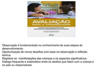 Observação é fundamentada no conhecimento de suas etapas de
desenvolvimento.
Oportunização de novos desafios com base na observação e reflexão
teórica.
Registrar as manifestações das crianças e os aspectos significativos.
Diálogo frequente e sistemático entre os adultos que lidam com a criança e
os pais ou responsáveis.
 