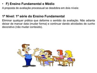 • F) Ensino Fundamental e Médio
A proposta de avaliação processual se desdobra em dois níveis:
1º Nível: 1ª série do Ensino Fundamental
Eliminar qualquer prática que deforme o sentido da avaliação. Não adianta
deixar de marcar data (mudar forma) e continuar dando atividades de cunho
decorativo (não mudar conteúdo).
 