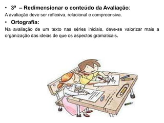 • 3ª – Redimensionar o conteúdo da Avaliação:
A avaliação deve ser reflexiva, relacional e compreensiva.
• Ortografia:
Na avaliação de um texto nas séries iniciais, deve-se valorizar mais a
organização das ideias de que os aspectos gramaticais.
 