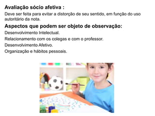 Avaliação sócio afetiva :
Deve ser feita para evitar a distorção de seu sentido, em função do uso
autoritário da nota.
Aspectos que podem ser objeto de observação:
Desenvolvimento Intelectual.
Relacionamento com os colegas e com o professor.
Desenvolvimento Afetivo.
Organização e hábitos pessoais.
 