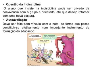 • Questão da Indisciplina
O aluno que insiste na indisciplina pode ser privado da
convivência com o grupo e orientado, até que deseje retornar
com uma nova postura.
• Autoavaliação
Deve ser feita sem vínculo com a nota, de forma que possa
constituir-se efetivamente num importante instrumento de
formação do educando.
 