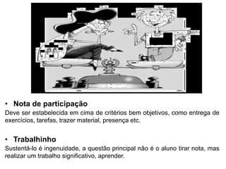 • Nota de participação
Deve ser estabelecida em cima de critérios bem objetivos, como entrega de
exercícios, tarefas, trazer material, presença etc.
• Trabalhinho
Sustentá-lo é ingenuidade, a questão principal não é o aluno tirar nota, mas
realizar um trabalho significativo, aprender.
 